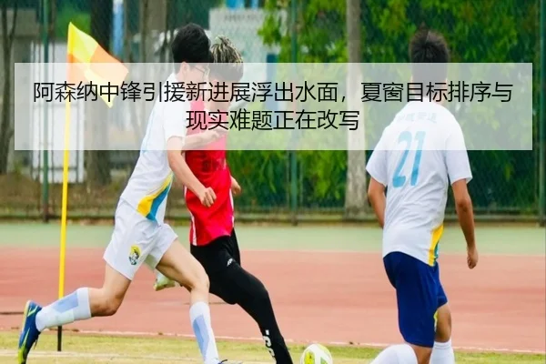 阿森纳中锋引援新进展浮出水面，夏窗目标排序与现实难题正在改写